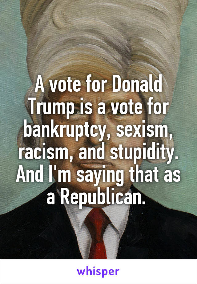 A vote for Donald Trump is a vote for bankruptcy, sexism, racism, and stupidity. And I'm saying that as a Republican. 