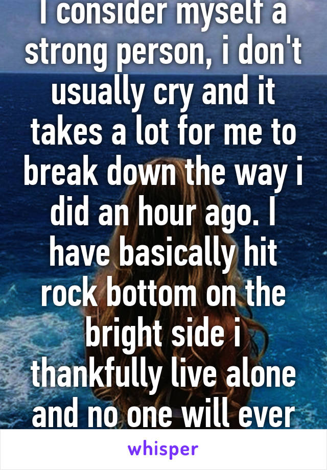 I consider myself a strong person, i don't usually cry and it takes a lot for me to break down the way i did an hour ago. I have basically hit rock bottom on the bright side i thankfully live alone and no one will ever know.     