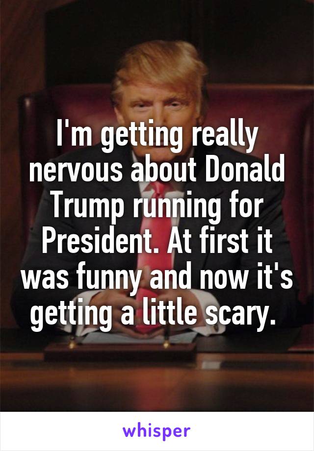 I'm getting really nervous about Donald Trump running for President. At first it was funny and now it's getting a little scary. 