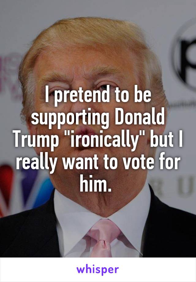 I pretend to be supporting Donald Trump "ironically" but I really want to vote for him. 