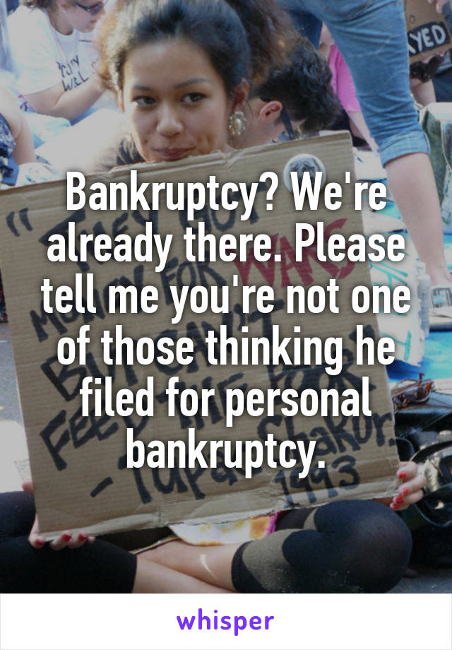 Bankruptcy? We're already there. Please tell me you're not one of those thinking he filed for personal bankruptcy.
