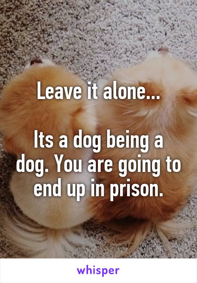 Leave it alone...

Its a dog being a dog. You are going to end up in prison.