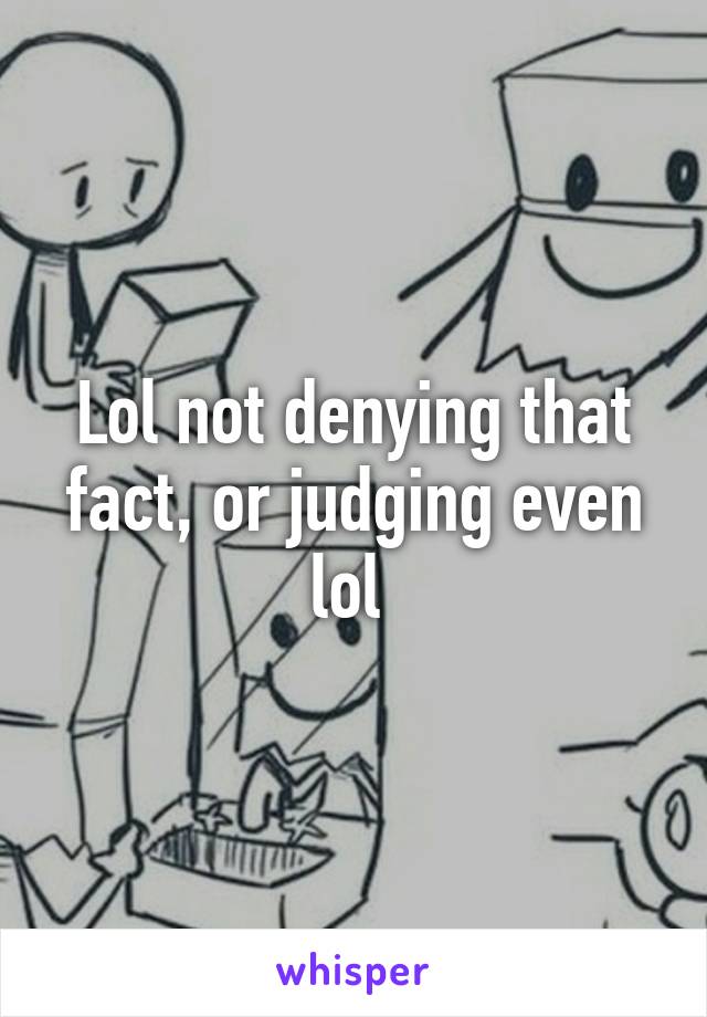 Lol not denying that fact, or judging even lol 