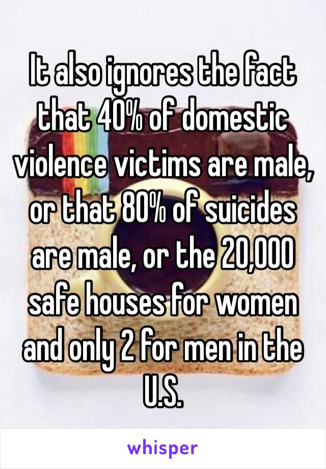 It also ignores the fact that 40% of domestic violence victims are male, or that 80% of suicides are male, or the 20,000 safe houses for women and only 2 for men in the U.S. 