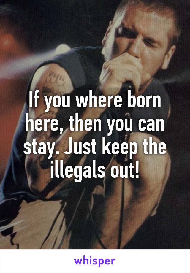 If you where born here, then you can stay. Just keep the illegals out!