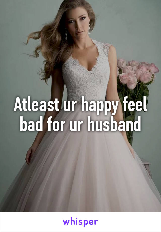 Atleast ur happy feel bad for ur husband