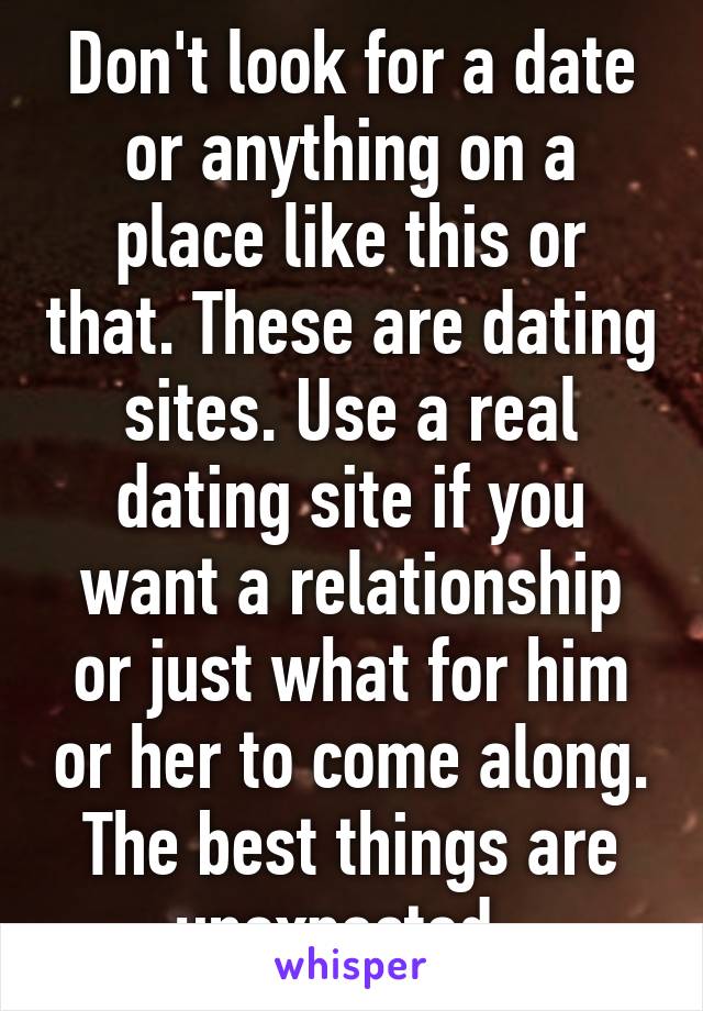 Don't look for a date or anything on a place like this or that. These are dating sites. Use a real dating site if you want a relationship or just what for him or her to come along. The best things are unexpected. 