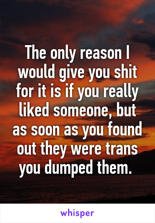 The only reason I would give you shit for it is if you really liked someone, but as soon as you found out they were trans you dumped them. 