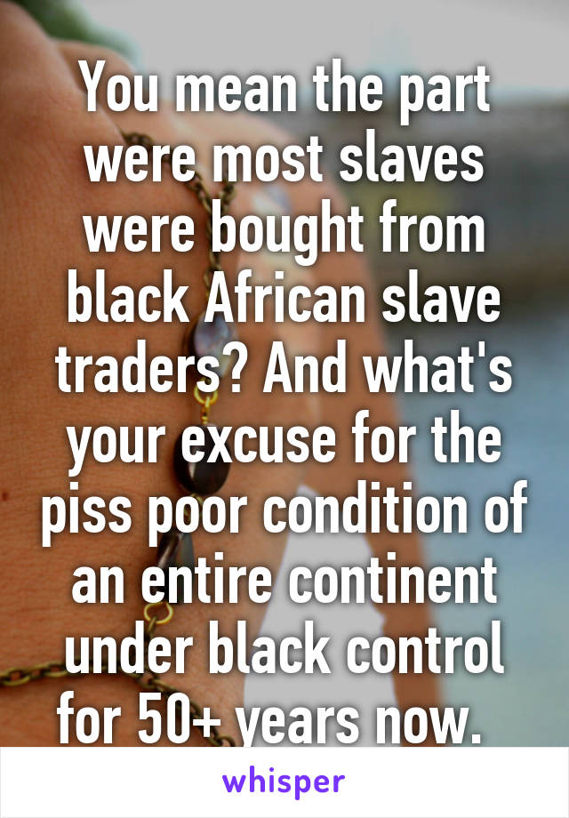 You mean the part were most slaves were bought from black African slave traders? And what's your excuse for the piss poor condition of an entire continent under black control for 50+ years now.  