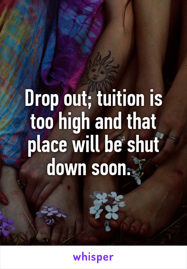 Drop out; tuition is too high and that place will be shut down soon.  