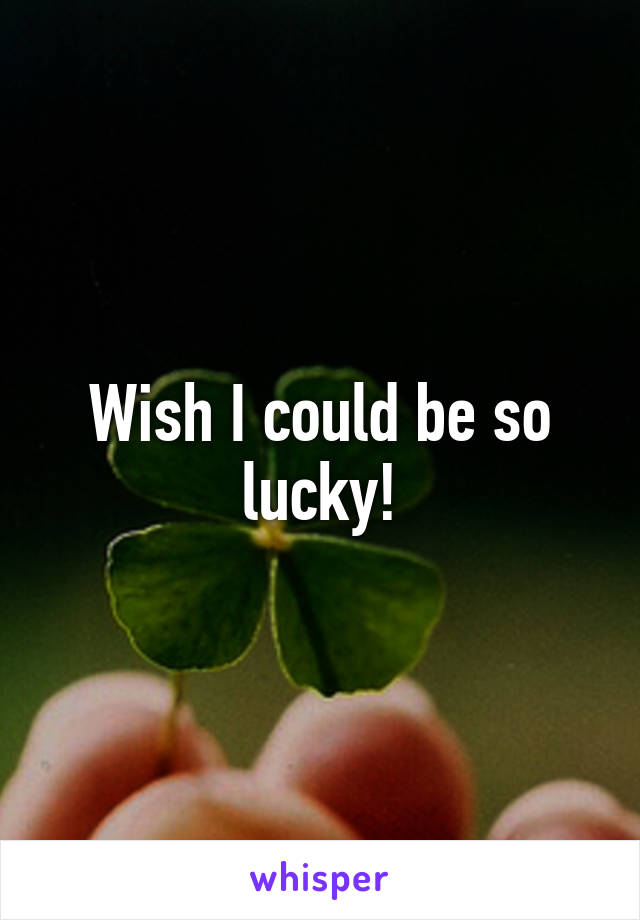 Wish I could be so lucky!