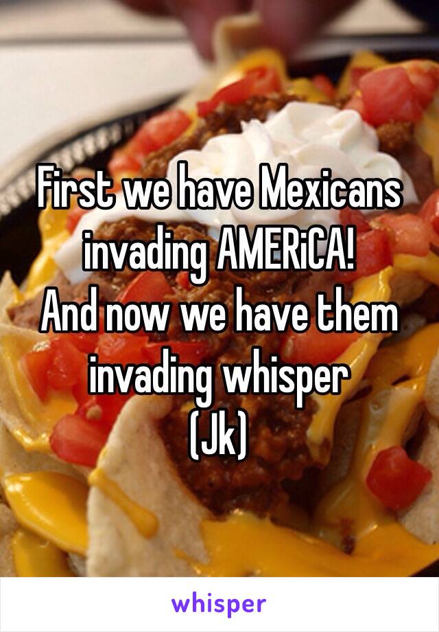 First we have Mexicans invading AMERiCA! 
And now we have them invading whisper
(Jk)