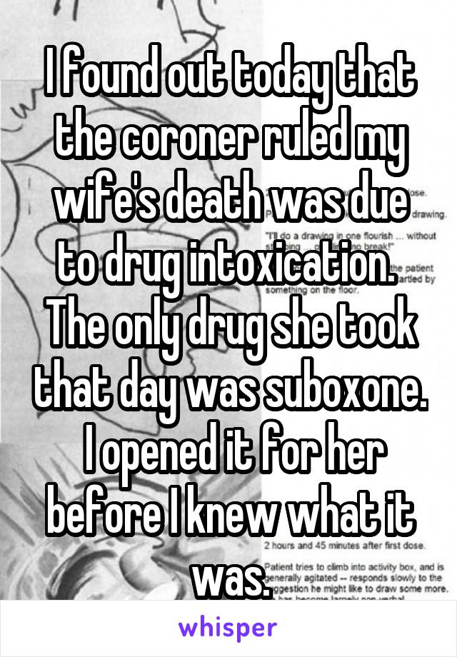I found out today that the coroner ruled my wife's death was due to drug intoxication.  The only drug she took that day was suboxone.  I opened it for her before I knew what it was.