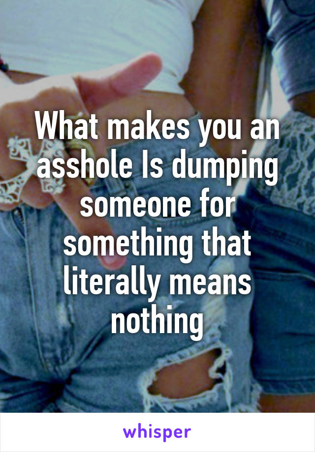 What makes you an asshole Is dumping someone for something that literally means nothing