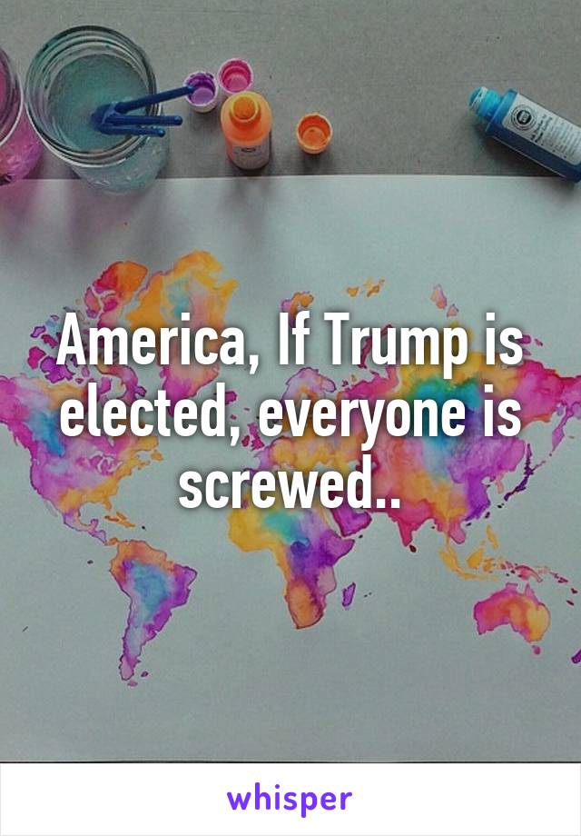 America, If Trump is elected, everyone is screwed..