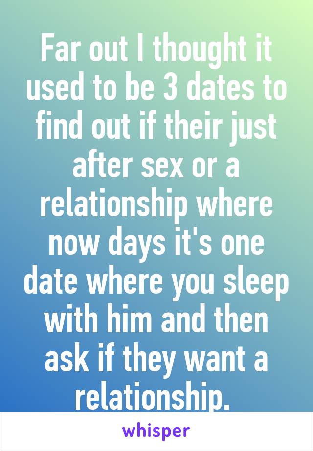 Far out I thought it used to be 3 dates to find out if their just after sex or a relationship where now days it's one date where you sleep with him and then ask if they want a relationship. 