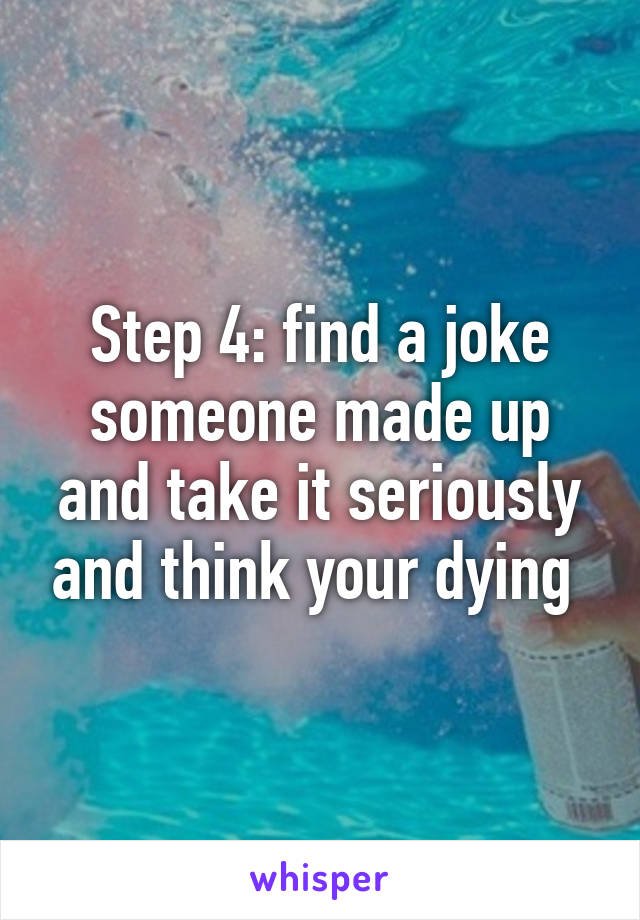 Step 4: find a joke someone made up and take it seriously and think your dying 