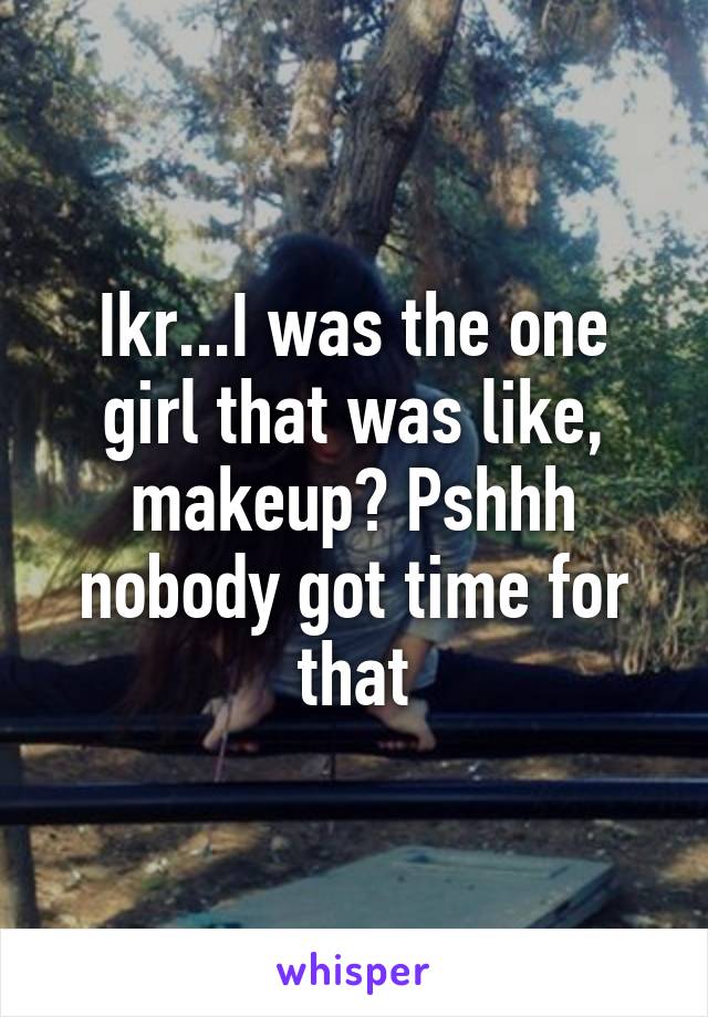 Ikr...I was the one girl that was like, makeup? Pshhh nobody got time for that