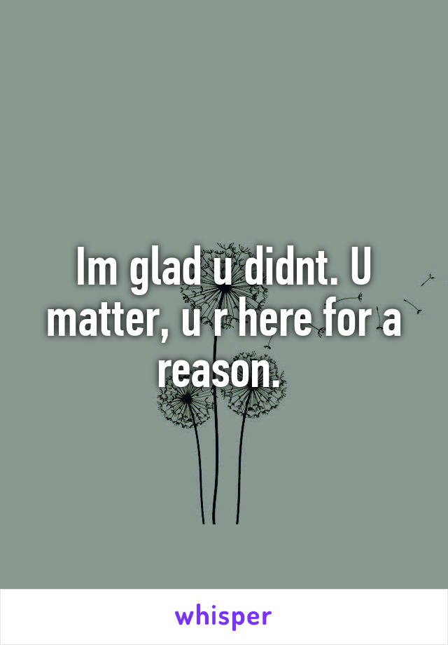 Im glad u didnt. U matter, u r here for a reason. 