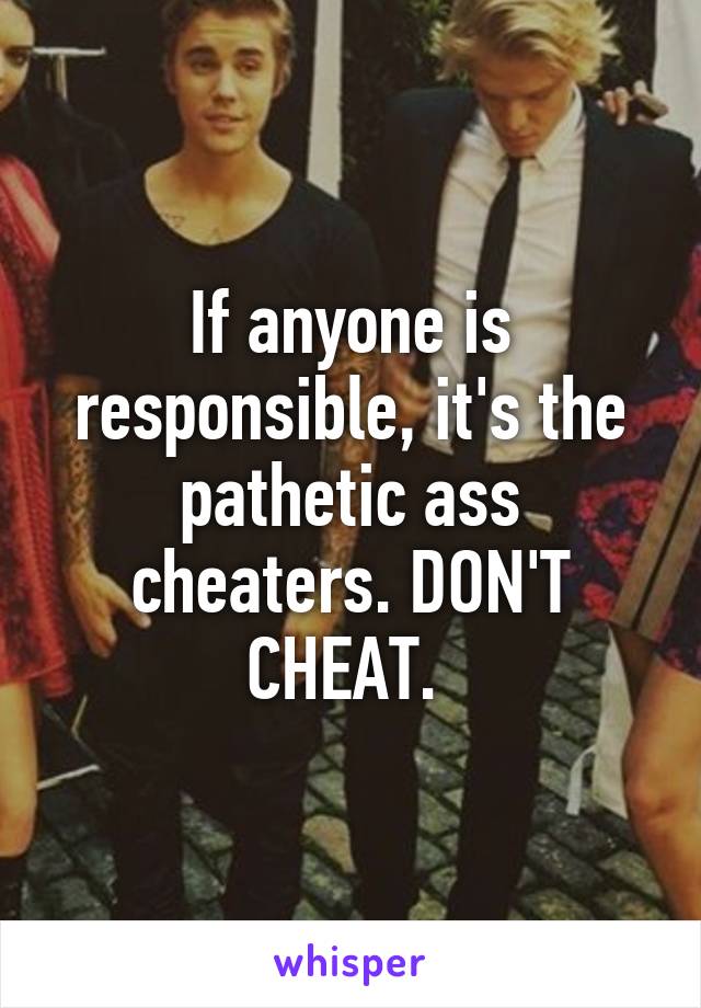 If anyone is responsible, it's the pathetic ass cheaters. DON'T CHEAT. 