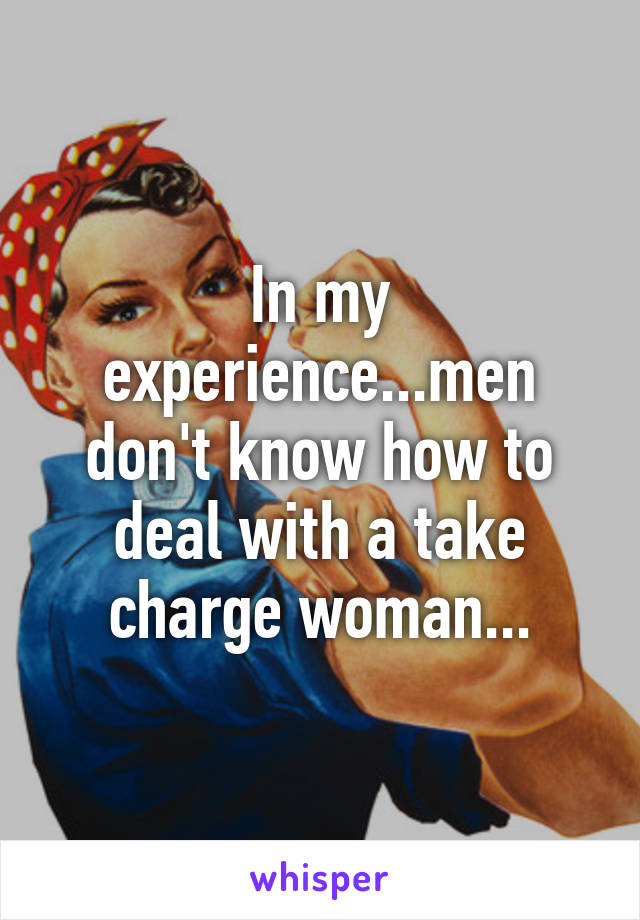 In my experience...men don't know how to deal with a take charge woman...