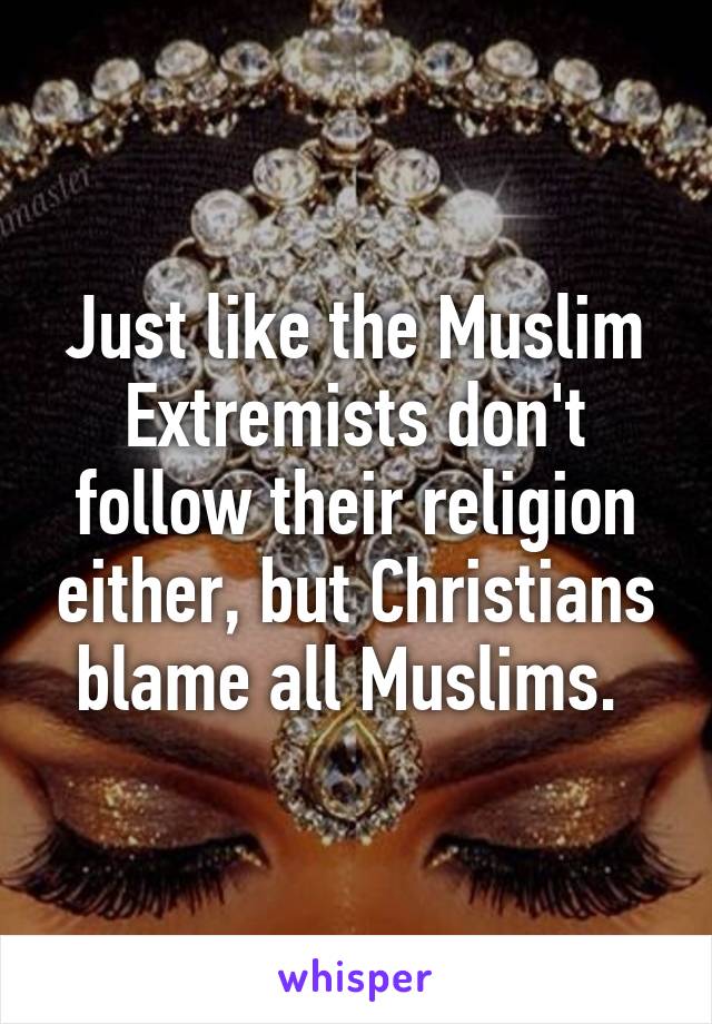 Just like the Muslim Extremists don't follow their religion either, but Christians blame all Muslims. 