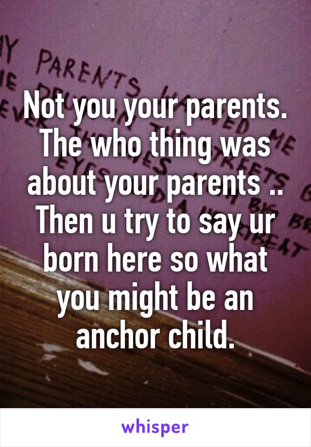 Not you your parents. The who thing was about your parents .. Then u try to say ur born here so what you might be an anchor child.