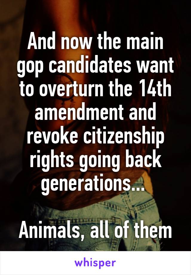 And now the main gop candidates want to overturn the 14th amendment and revoke citizenship rights going back generations... 

Animals, all of them