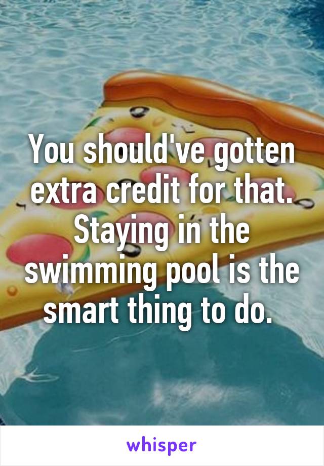 You should've gotten extra credit for that. Staying in the swimming pool is the smart thing to do. 