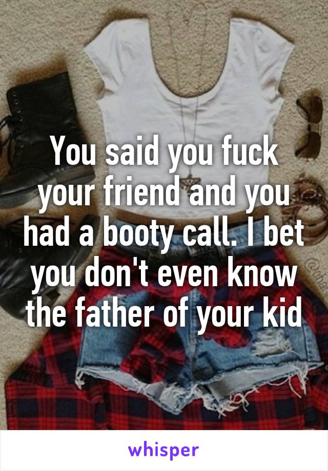 You said you fuck your friend and you had a booty call. I bet you don't even know the father of your kid