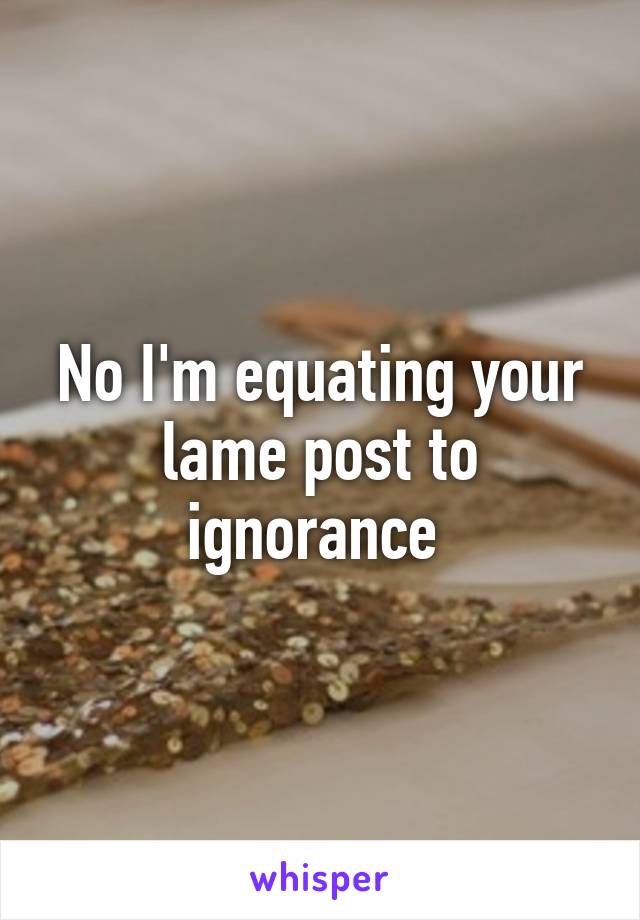 No I'm equating your lame post to ignorance 