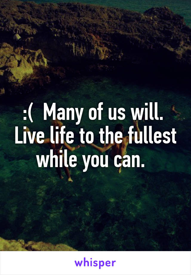 :(  Many of us will.  Live life to the fullest while you can.  