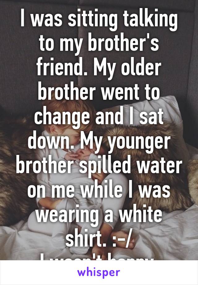 I was sitting talking to my brother's friend. My older brother went to change and I sat down. My younger brother spilled water on me while I was wearing a white shirt. :-/
I wasn't happy 