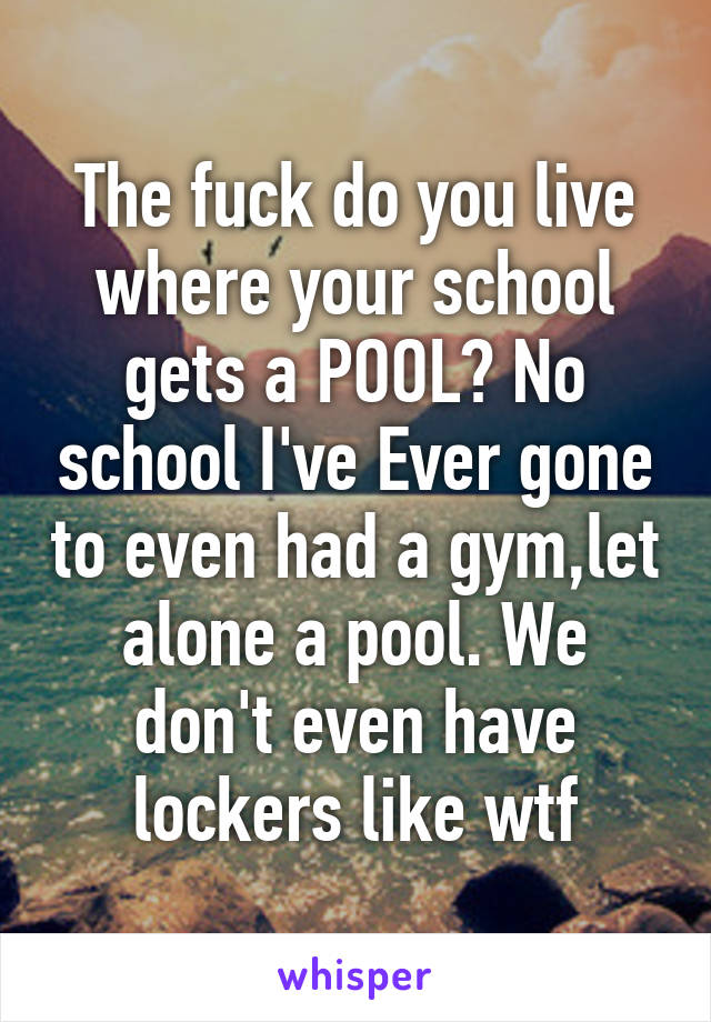 The fuck do you live where your school gets a POOL? No school I've Ever gone to even had a gym,let alone a pool. We don't even have lockers like wtf