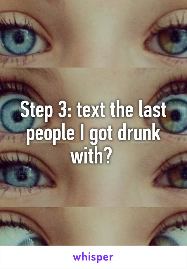 Step 3: text the last people I got drunk with? 