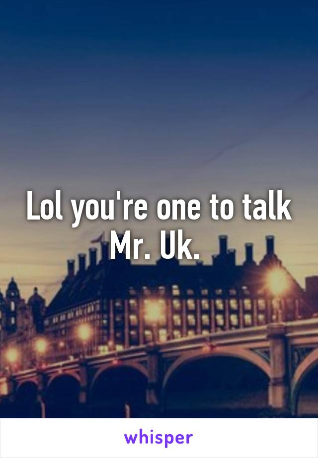 Lol you're one to talk Mr. Uk. 