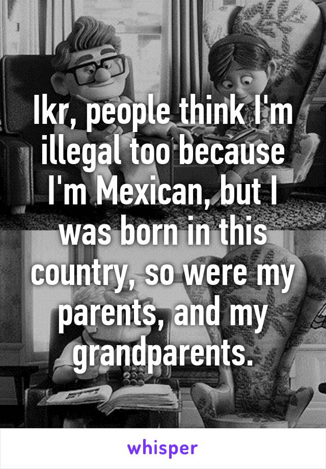 Ikr, people think I'm illegal too because I'm Mexican, but I was born in this country, so were my parents, and my grandparents.