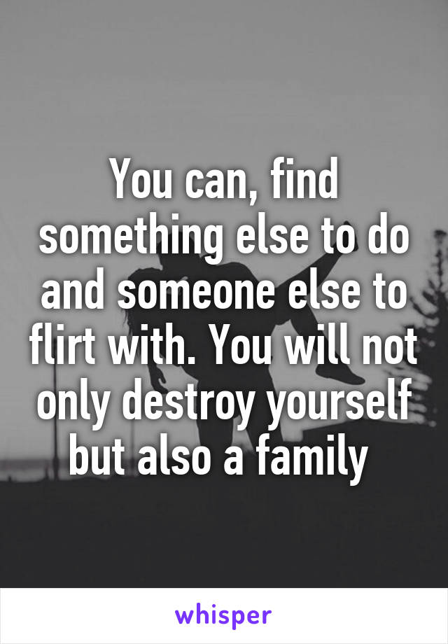 You can, find something else to do and someone else to flirt with. You will not only destroy yourself but also a family 