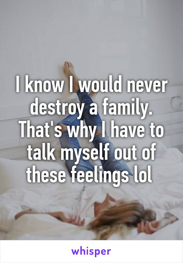 I know I would never destroy a family. That's why I have to talk myself out of these feelings lol 