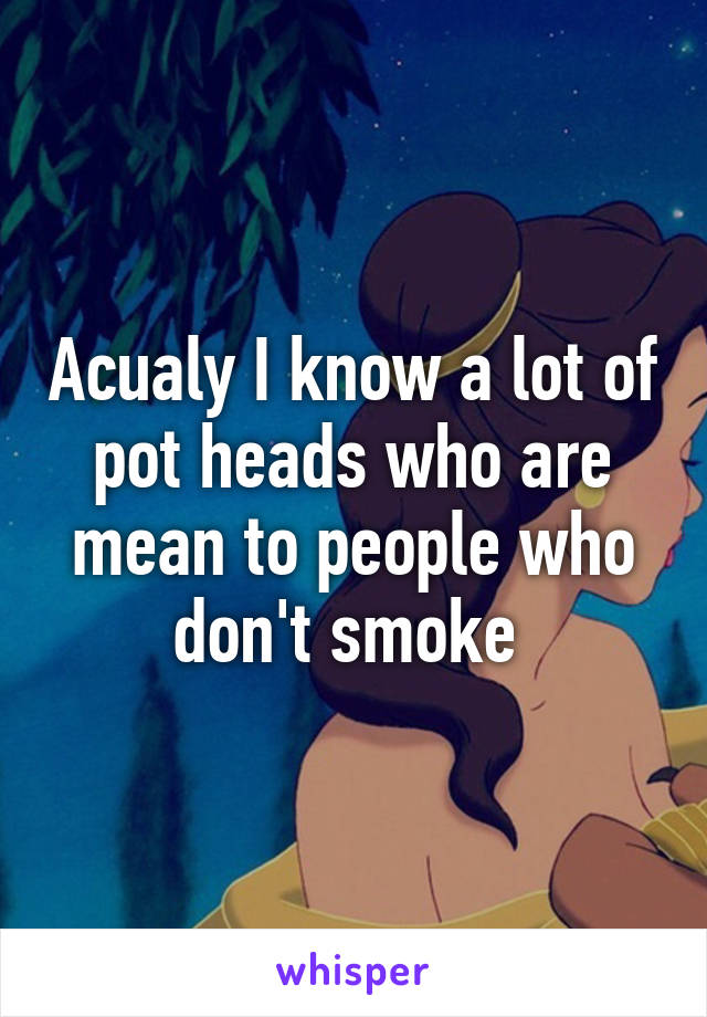 Acualy I know a lot of pot heads who are mean to people who don't smoke 