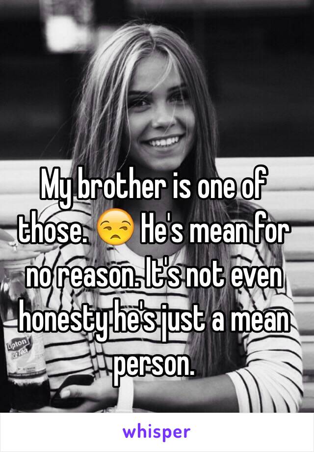 My brother is one of those. 😒 He's mean for no reason. It's not even honesty he's just a mean person.