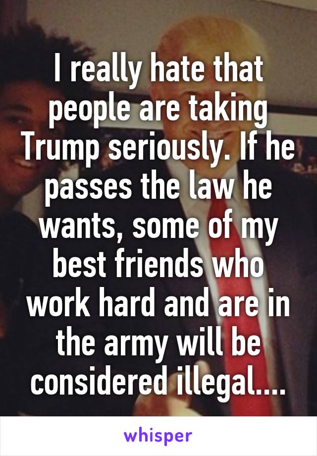 I really hate that people are taking Trump seriously. If he passes the law he wants, some of my best friends who work hard and are in the army will be considered illegal....