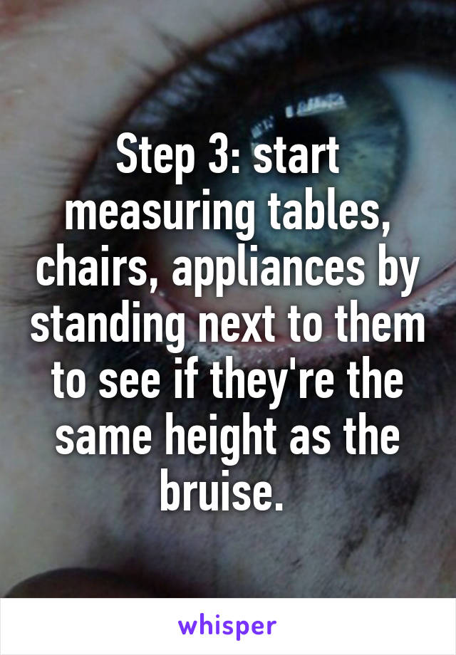 Step 3: start measuring tables, chairs, appliances by standing next to them to see if they're the same height as the bruise. 