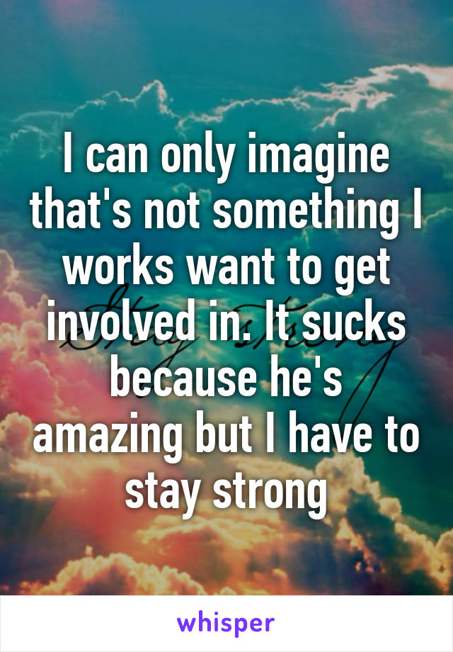 I can only imagine that's not something I works want to get involved in. It sucks because he's amazing but I have to stay strong