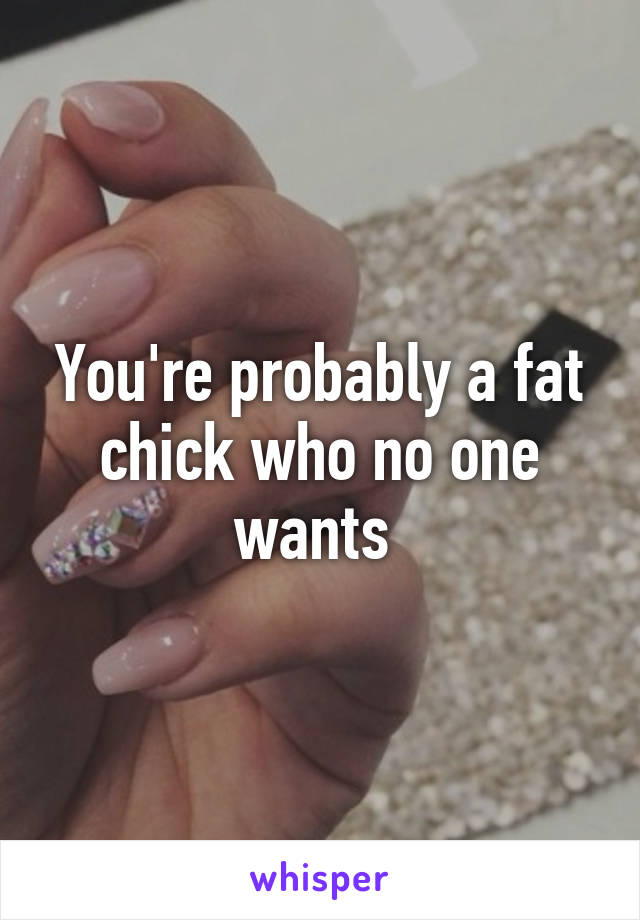 You're probably a fat chick who no one wants 