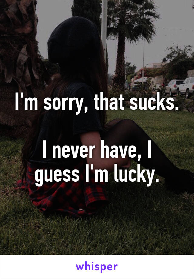 I'm sorry, that sucks.

I never have, I guess I'm lucky.