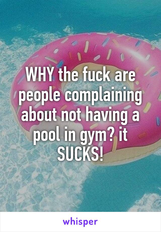 WHY the fuck are people complaining about not having a pool in gym? it SUCKS!