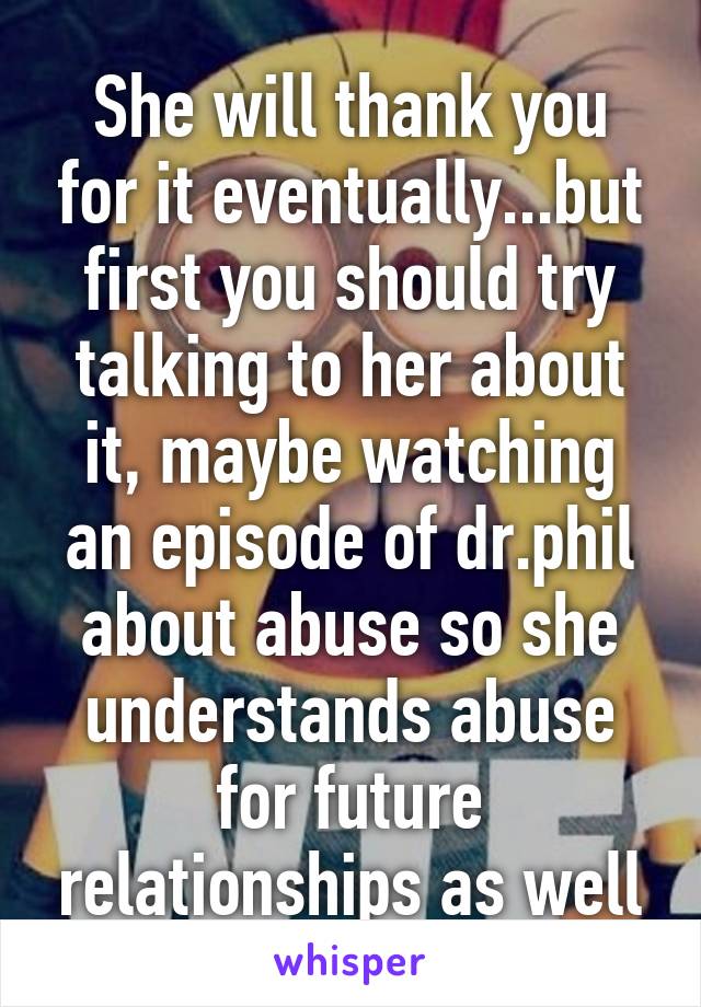 She will thank you for it eventually...but first you should try talking to her about it, maybe watching an episode of dr.phil about abuse so she understands abuse for future relationships as well