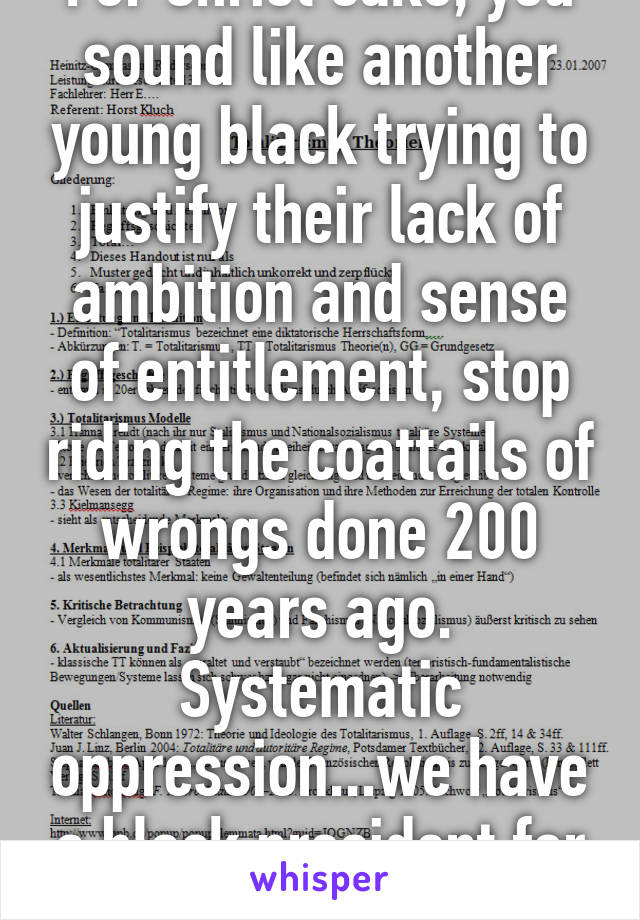 For Christ sake, you sound like another young black trying to justify their lack of ambition and sense of entitlement, stop riding the coattails of wrongs done 200 years ago. Systematic oppression...we have a black president for fucks sake!