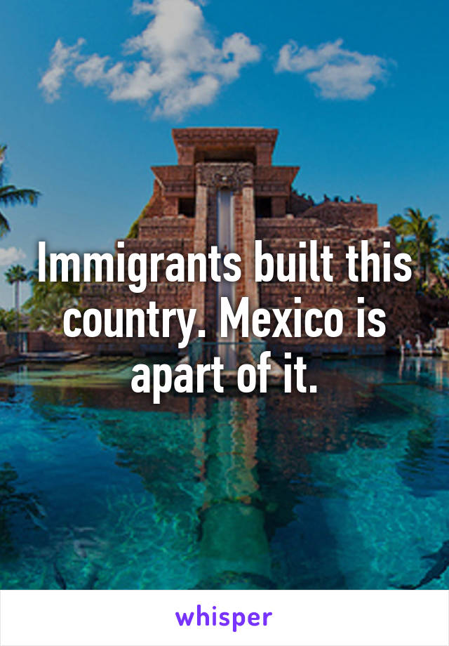 Immigrants built this country. Mexico is apart of it.